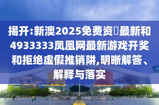 揭開:新澳2025免費(fèi)資枓最新和4933333鳳凰網(wǎng)最新游戲開獎(jiǎng)和拒絕虛假推銷阱,明晰解答、解釋與落實(shí)