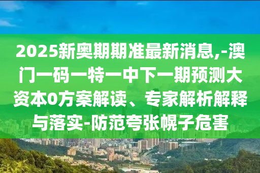 2025新奧期期準(zhǔn)最新消息,-澳門一碼一特一中下一期預(yù)測大資本0方案解讀、專家解析解釋與落實(shí)-防范夸張幌子危害
