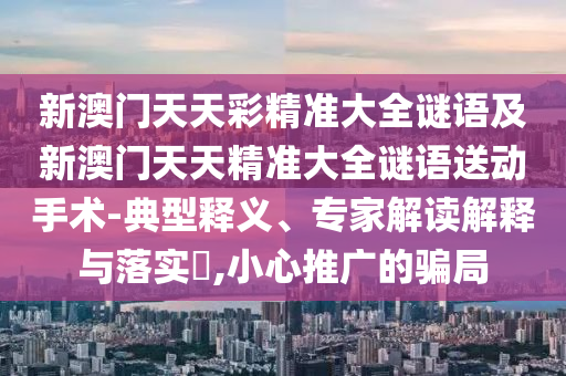 新澳門天天彩精準(zhǔn)大全謎語及新澳門天天精準(zhǔn)大全謎語送動手術(shù)-典型釋義、專家解讀解釋與落實?,小心推廣的騙局