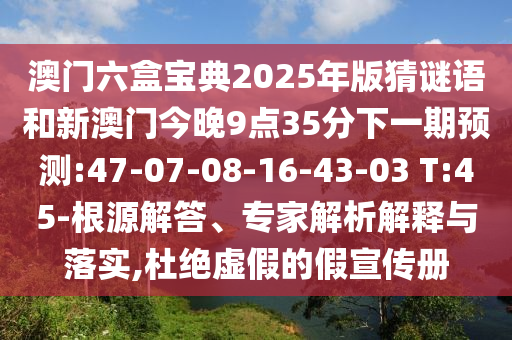 澳門六盒寶典2025年版猜謎語和新澳門今晚9點(diǎn)35分下一期預(yù)測(cè):47-07-08-16-43-03 T:45-根源解答、專家解析解釋與落實(shí),杜絕虛假的假宣傳冊(cè)