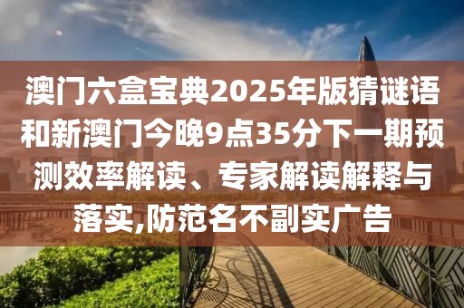 澳門六盒寶典2025年版猜謎語和新澳門今晚9點(diǎn)35分下一期預(yù)測效率解讀、專家解讀解釋與落實(shí),防范名不副實(shí)廣告