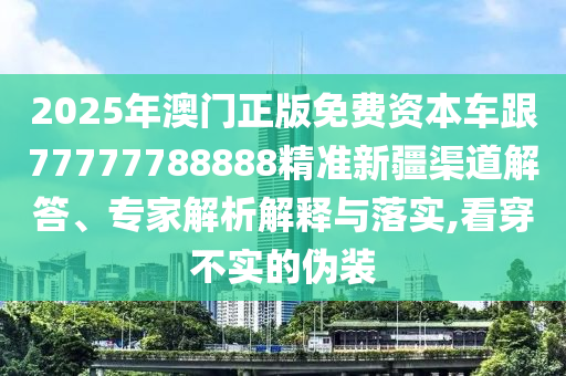 2025年澳門正版免費資本車跟77777788888精準(zhǔn)新疆渠道解答、專家解析解釋與落實,看穿不實的偽裝