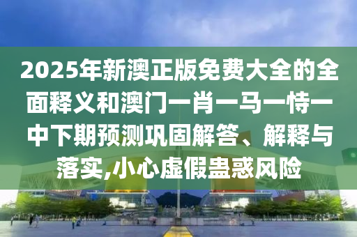 2025年新澳正版免費大全的全面釋義和澳門一肖一馬一恃一中下期預(yù)測鞏固解答、解釋與落實,小心虛假蠱惑風險