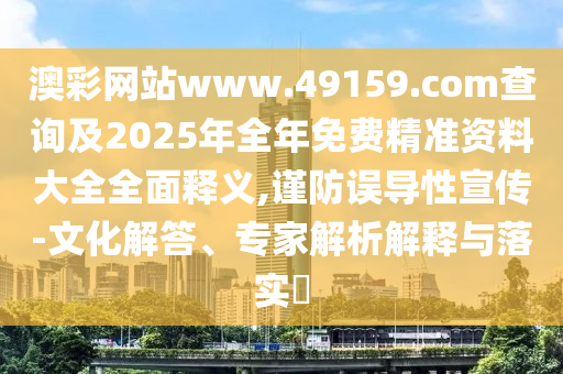 澳彩網(wǎng)站www.49159.соm查詢及2025年全年免費(fèi)精準(zhǔn)資料大全全面釋義,謹(jǐn)防誤導(dǎo)性宣傳-文化解答、專家解析解釋與落實(shí)?