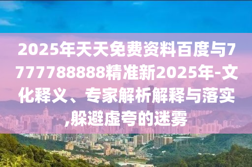 2025年天天免費資料百度與7777788888精準新2025年-文化釋義、專家解析解釋與落實,躲避虛夸的迷霧