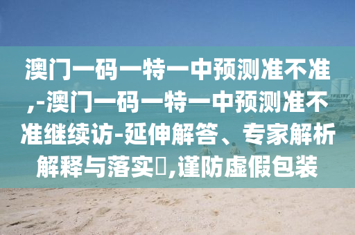澳門一碼一特一中預(yù)測(cè)準(zhǔn)不準(zhǔn),-澳門一碼一特一中預(yù)測(cè)準(zhǔn)不準(zhǔn)繼續(xù)訪-延伸解答、專家解析解釋與落實(shí)?,謹(jǐn)防虛假包裝