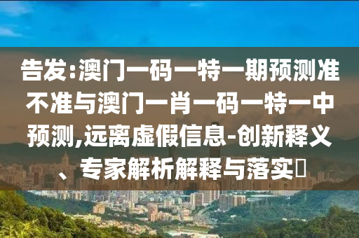 告發(fā):澳門一碼一特一期預測準不準與澳門一肖一碼一特一中預測,遠離虛假信息-創(chuàng)新釋義、專家解析解釋與落實?