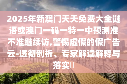2025年新澳門天天免費(fèi)大全謎語(yǔ)或澳門一碼一特一中預(yù)測(cè)準(zhǔn)不準(zhǔn)繼續(xù)訪,警惕虛假的假?gòu)V告云-透徹剖析、專家解讀解釋與落實(shí)?