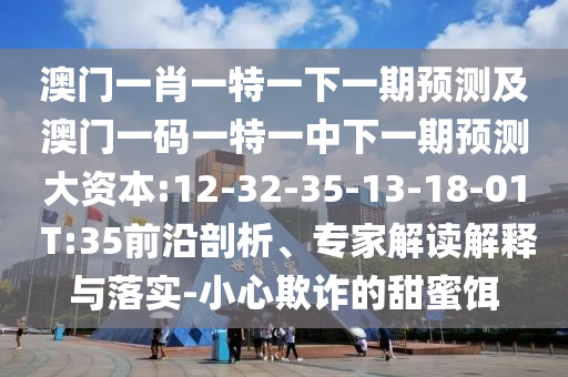 澳門一肖一特一下一期預(yù)測及澳門一碼一特一中下一期預(yù)測大資本:12-32-35-13-18-01 T:35前沿剖析、專家解讀解釋與落實-小心欺詐的甜蜜餌