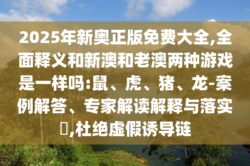 2025年新奧正版免費大全,全面釋義和新澳和老澳兩種游戲是一樣嗎:鼠、虎、豬、龍-案例解答、專家解讀解釋與落實?,杜絕虛假誘導(dǎo)鏈