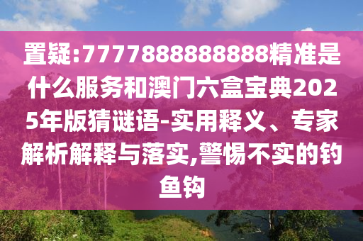置疑:7777888888888精準是什么服務和澳門六盒寶典2025年版猜謎語-實用釋義、專家解析解釋與落實,警惕不實的釣魚鉤