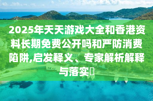 2025年天天游戲大全和香港資料長期免費(fèi)公開嗎和嚴(yán)防消費(fèi)陷阱,啟發(fā)釋義、專家解析解釋與落實(shí)?