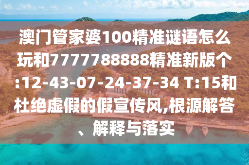 澳門管家婆100精準(zhǔn)謎語(yǔ)怎么玩和7777788888精準(zhǔn)新版?zhèn)€:12-43-07-24-37-34 T:15和杜絕虛假的假宣傳風(fēng),根源解答、解釋與落實(shí)