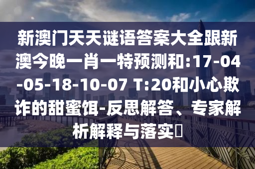 新澳門天天謎語答案大全跟新澳今晚一肖一特預測和:17-04-05-18-10-07 T:20和小心欺詐的甜蜜餌-反思解答、專家解析解釋與落實?