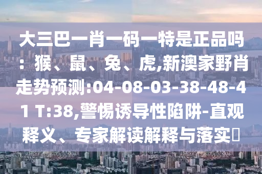大三巴一肖一碼一特是正品嗎：猴、鼠、兔、虎,新澳家野肖走勢預(yù)測:04-08-03-38-48-41 T:38,警惕誘導(dǎo)性陷阱-直觀釋義、專家解讀解釋與落實?