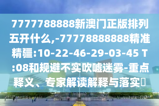 7777788888新澳門正版排列五開什么,-77778888888精準精疆:10-22-46-29-03-45 T:08和規(guī)避不實吹噓迷霧-重點釋義、專家解讀解釋與落實?