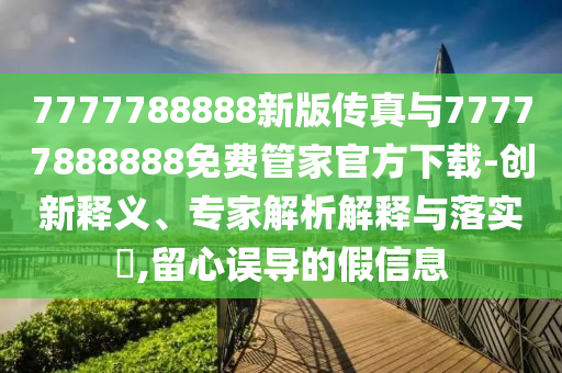 7777788888新版?zhèn)髡媾c77777888888免費(fèi)管家官方下載-創(chuàng)新釋義、專家解析解釋與落實(shí)?,留心誤導(dǎo)的假信息