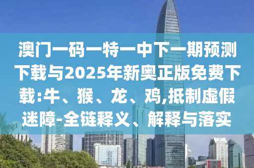澳門一碼一特一中下一期預測下載與2025年新奧正版免費下載:牛、猴、龍、雞,抵制虛假迷障-全鏈釋義、解釋與落實