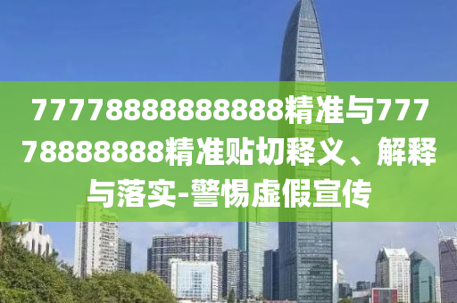77778888888888精準(zhǔn)與77778888888精準(zhǔn)貼切釋義、解釋與落實(shí)-警惕虛假宣傳