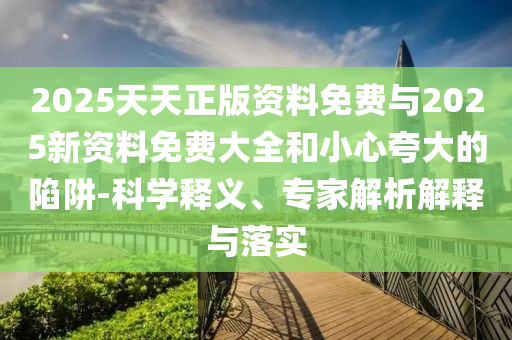 2025天天正版資料免費(fèi)與2025新資料免費(fèi)大全和小心夸大的陷阱-科學(xué)釋義、專家解析解釋與落實(shí)