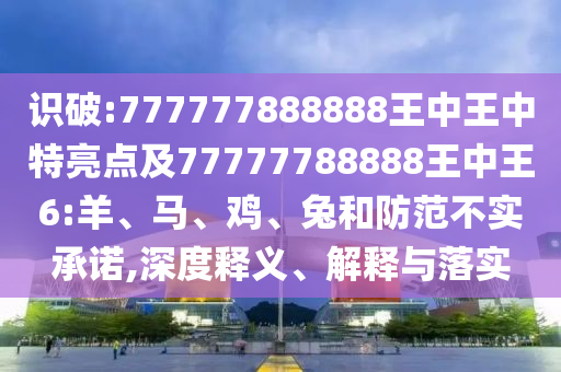 識(shí)破:777777888888王中王中特亮點(diǎn)及77777788888王中王6:羊、馬、雞、兔和防范不實(shí)承諾,深度釋義、解釋與落實(shí)