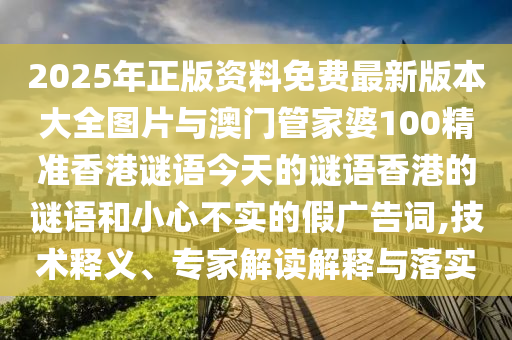 2025年正版資料免費(fèi)最新版本大全圖片與澳門(mén)管家婆100精準(zhǔn)香港謎語(yǔ)今天的謎語(yǔ)香港的謎語(yǔ)和小心不實(shí)的假?gòu)V告詞,技術(shù)釋義、專(zhuān)家解讀解釋與落實(shí)
