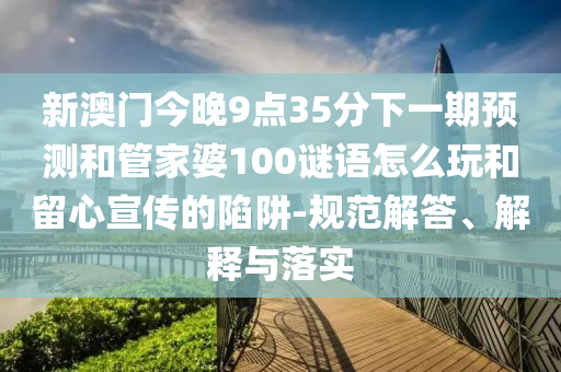 新澳門今晚9點(diǎn)35分下一期預(yù)測和管家婆100謎語怎么玩和留心宣傳的陷阱-規(guī)范解答、解釋與落實