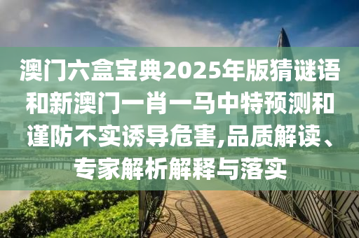 澳門(mén)六盒寶典2025年版猜謎語(yǔ)和新澳門(mén)一肖一馬中特預(yù)測(cè)和謹(jǐn)防不實(shí)誘導(dǎo)危害,品質(zhì)解讀、專家解析解釋與落實(shí)