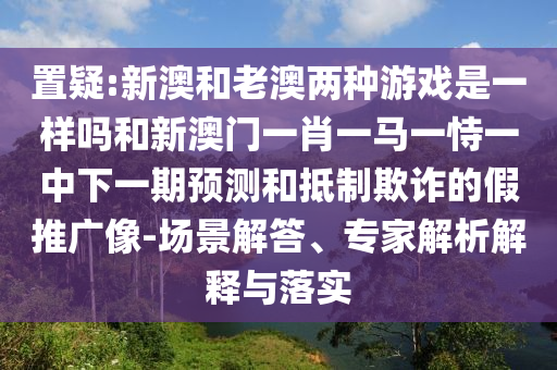 置疑:新澳和老澳兩種游戲是一樣嗎和新澳門一肖一馬一恃一中下一期預(yù)測(cè)和抵制欺詐的假推廣像-場(chǎng)景解答、專家解析解釋與落實(shí)
