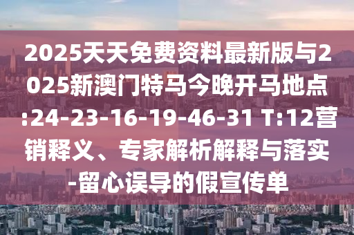 2025天天免費資料最新版與2025新澳門特馬今晚開馬地點:24-23-16-19-46-31 T:12營銷釋義、專家解析解釋與落實-留心誤導(dǎo)的假宣傳單