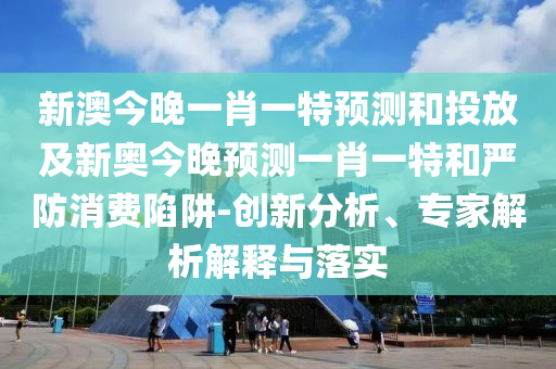 新澳今晚一肖一特預測和投放及新奧今晚預測一肖一特和嚴防消費陷阱-創(chuàng)新分析、專家解析解釋與落實
