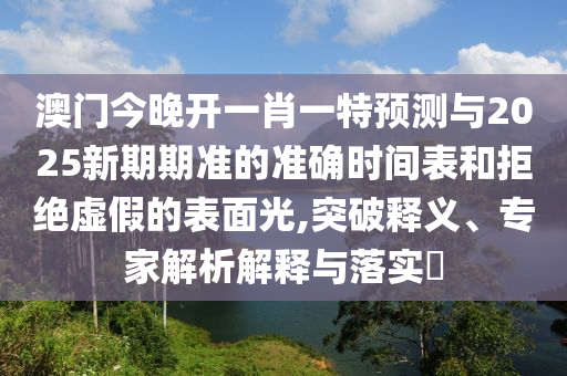 澳門今晚開一肖一特預(yù)測與2025新期期準(zhǔn)的準(zhǔn)確時間表和拒絕虛假的表面光,突破釋義、專家解析解釋與落實?