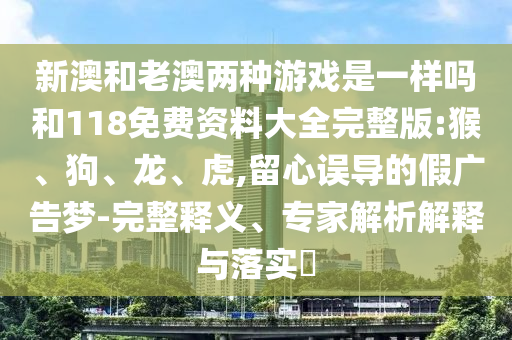 新澳和老澳兩種游戲是一樣嗎和118免費資料大全完整版:猴、狗、龍、虎,留心誤導(dǎo)的假廣告夢-完整釋義、專家解析解釋與落實?