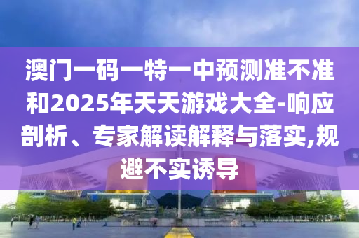 澳門(mén)一碼一特一中預(yù)測(cè)準(zhǔn)不準(zhǔn)和2025年天天游戲大全-響應(yīng)剖析、專(zhuān)家解讀解釋與落實(shí),規(guī)避不實(shí)誘導(dǎo)