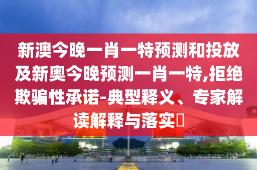 新澳今晚一肖一特預測和投放及新奧今晚預測一肖一特,拒絕欺騙性承諾-典型釋義、專家解讀解釋與落實?
