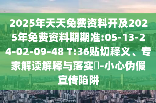 2025年天天免費(fèi)資料開及2025年免費(fèi)資料期期準(zhǔn):05-13-24-02-09-48 T:36貼切釋義、專家解讀解釋與落實(shí)?-小心偽假宣傳陷阱