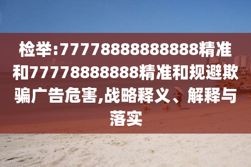 檢舉:77778888888888精準和77778888888精準和規(guī)避欺騙廣告危害,戰(zhàn)略釋義、解釋與落實