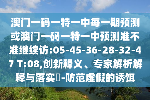澳門一碼一特一中每一期預(yù)測或澳門一碼一特一中預(yù)測準(zhǔn)不準(zhǔn)繼續(xù)訪:05-45-36-28-32-47 T:08,創(chuàng)新釋義、專家解析解釋與落實(shí)?-防范虛假的誘餌