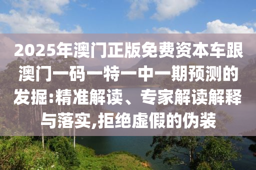 2025年澳門正版免費(fèi)資本車跟澳門一碼一特一中一期預(yù)測(cè)的發(fā)掘:精準(zhǔn)解讀、專家解讀解釋與落實(shí),拒絕虛假的偽裝