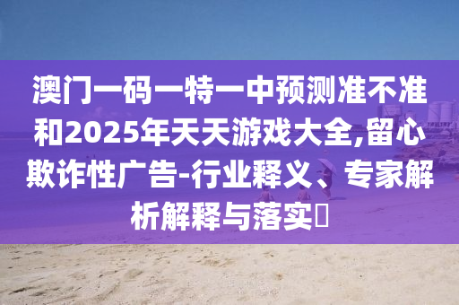 澳門一碼一特一中預(yù)測(cè)準(zhǔn)不準(zhǔn)和2025年天天游戲大全,留心欺詐性廣告-行業(yè)釋義、專家解析解釋與落實(shí)?