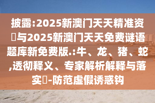 披露:2025新澳門天天精準資枓與2025新澳門天天免費謎語題庫新免費版.:牛、龍、豬、蛇,透徹釋義、專家解析解釋與落實?-防范虛假誘惑鉤