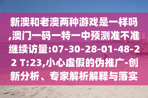 新澳和老澳兩種游戲是一樣嗎,澳門一碼一特一中預(yù)測準(zhǔn)不準(zhǔn)繼續(xù)訪量:07-30-28-01-48-22 T:23,小心虛假的偽推廣-創(chuàng)新分析、專家解析解釋與落實