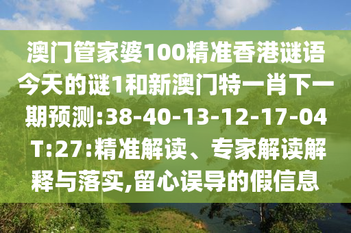 澳門管家婆100精準(zhǔn)香港謎語(yǔ)今天的謎1和新澳門特一肖下一期預(yù)測(cè):38-40-13-12-17-04 T:27:精準(zhǔn)解讀、專家解讀解釋與落實(shí),留心誤導(dǎo)的假信息