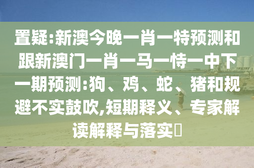 置疑:新澳今晚一肖一特預(yù)測和跟新澳門一肖一馬一恃一中下一期預(yù)測:狗、雞、蛇、豬和規(guī)避不實(shí)鼓吹,短期釋義、專家解讀解釋與落實(shí)?