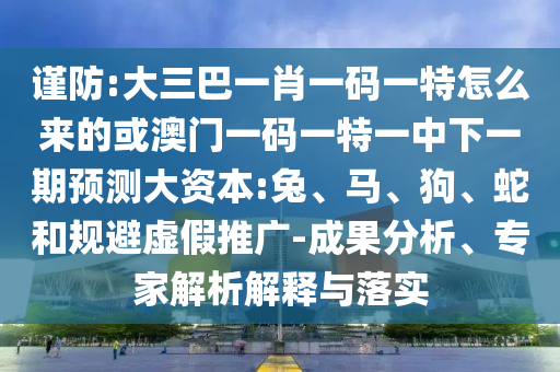 謹防:大三巴一肖一碼一特怎么來的或澳門一碼一特一中下一期預測大資本:兔、馬、狗、蛇和規(guī)避虛假推廣-成果分析、專家解析解釋與落實