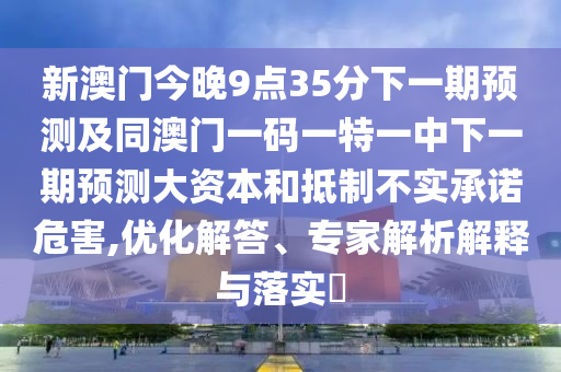 新澳門(mén)今晚9點(diǎn)35分下一期預(yù)測(cè)及同澳門(mén)一碼一特一中下一期預(yù)測(cè)大資本和抵制不實(shí)承諾危害,優(yōu)化解答、專(zhuān)家解析解釋與落實(shí)?