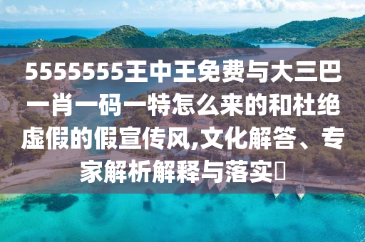 5555555王中王免費(fèi)與大三巴一肖一碼一特怎么來(lái)的和杜絕虛假的假宣傳風(fēng),文化解答、專(zhuān)家解析解釋與落實(shí)?