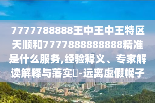 7777788888王中王中王特區(qū)天順和7777888888888精準(zhǔn)是什么服務(wù),經(jīng)驗(yàn)釋義、專家解讀解釋與落實(shí)?-遠(yuǎn)離虛假幌子