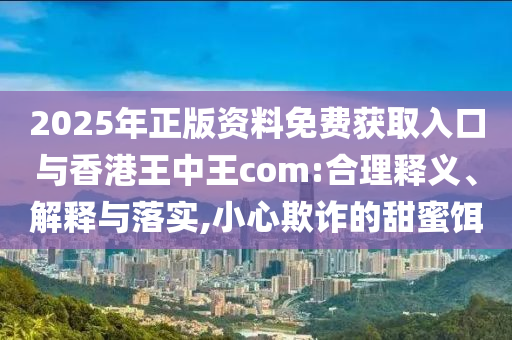 2025年正版資料免費(fèi)獲取入口與香港王中王com:合理釋義、解釋與落實(shí),小心欺詐的甜蜜餌