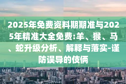 2025年免費資料期期準與2025年精準大全免費:羊、猴、馬、蛇升級分析、解釋與落實-謹防誤導的伎倆